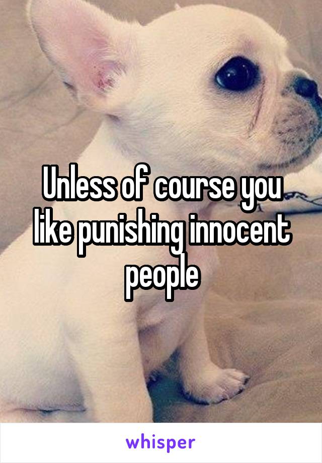 Unless of course you like punishing innocent people