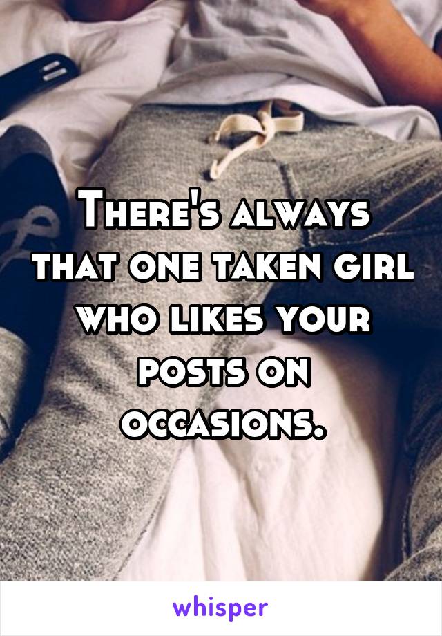 There's always that one taken girl who likes your posts on occasions.