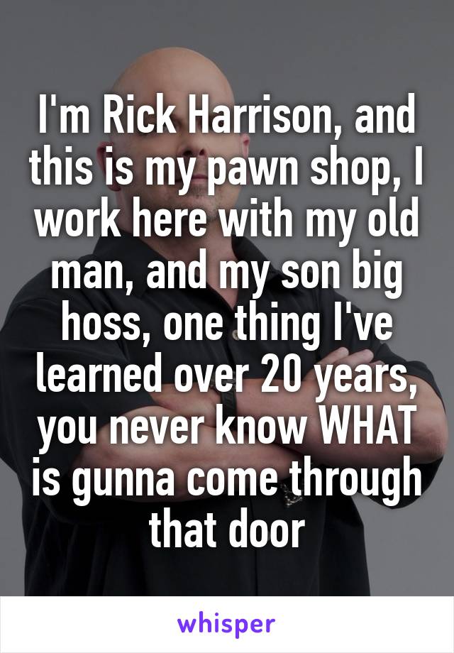 I'm Rick Harrison, and this is my pawn shop, I work here with my old man, and my son big hoss, one thing I've learned over 20 years, you never know WHAT is gunna come through that door