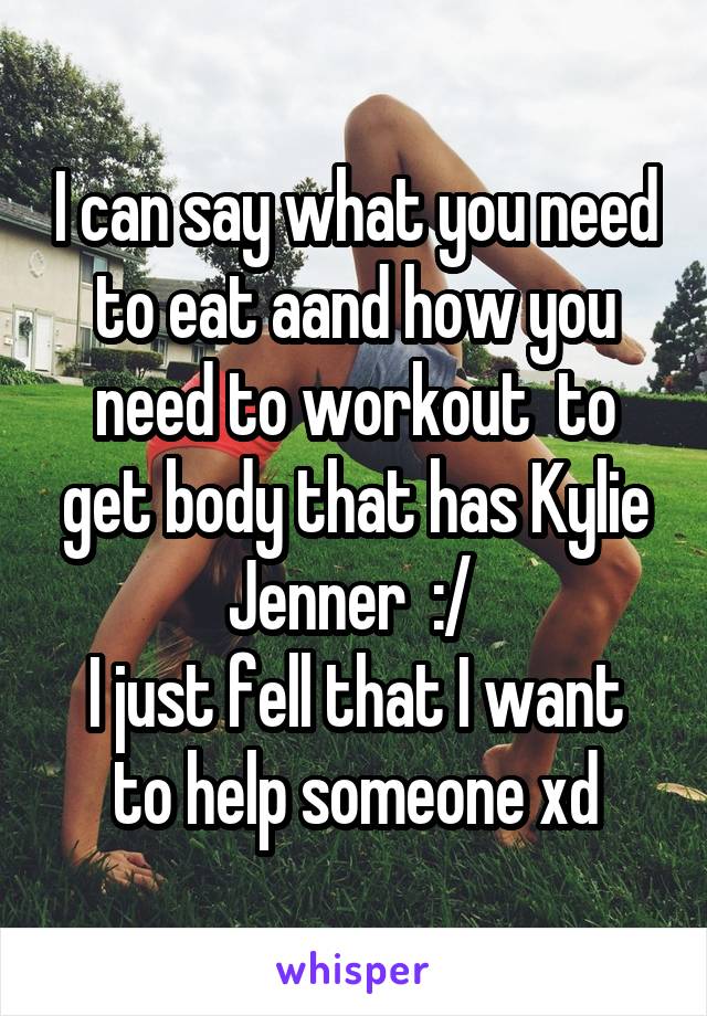 I can say what you need to eat aand how you need to workout  to get body that has Kylie Jenner  :/ 
I just fell that I want to help someone xd