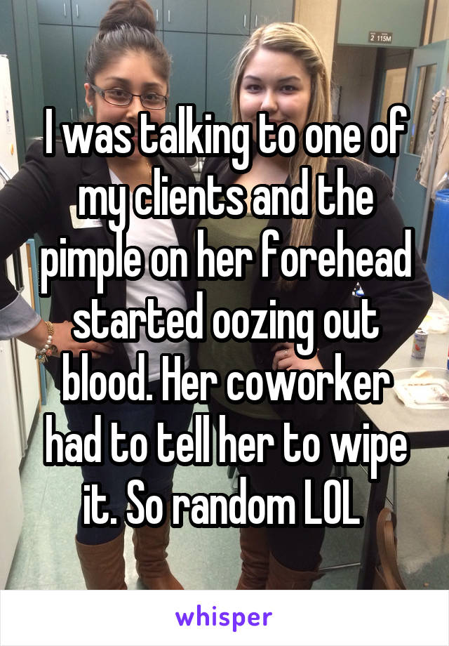 I was talking to one of my clients and the pimple on her forehead started oozing out blood. Her coworker had to tell her to wipe it. So random LOL 