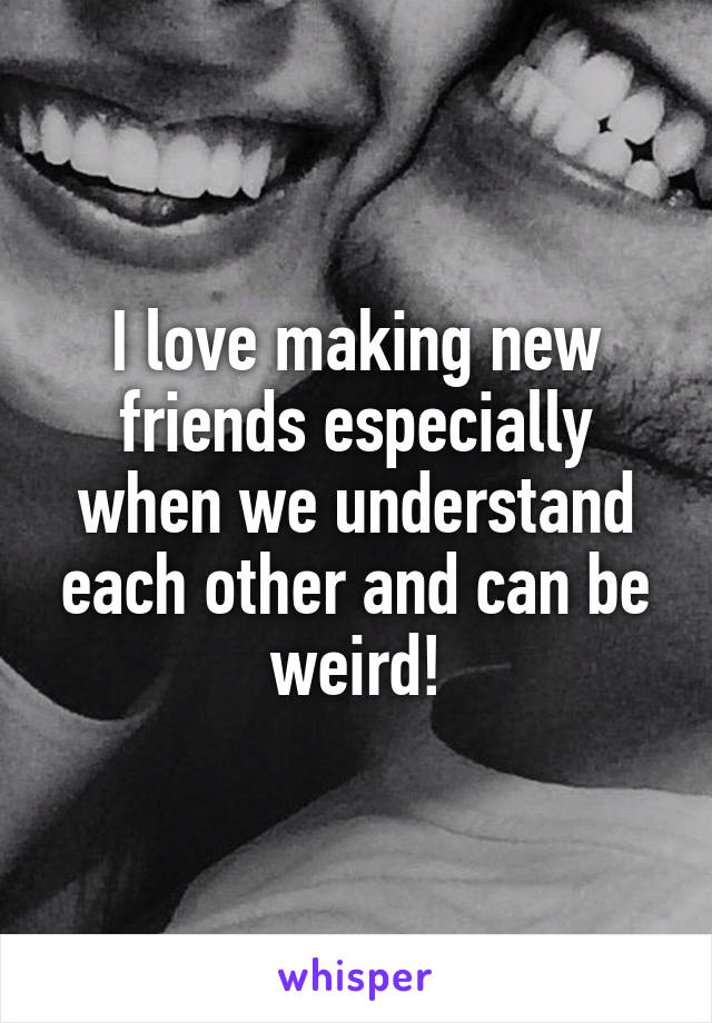 I love making new friends especially when we understand each other and can be weird!