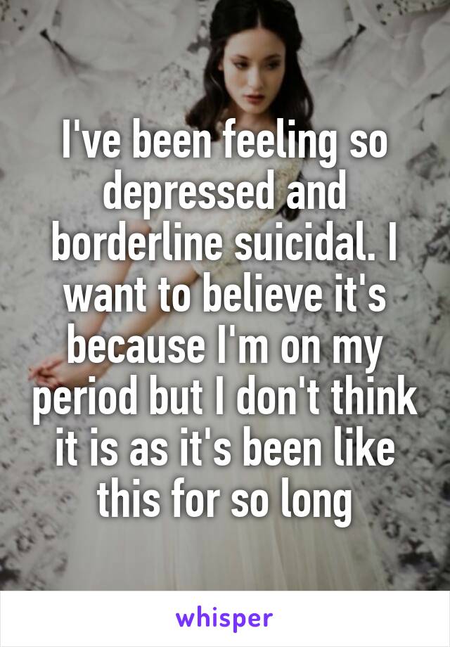 I've been feeling so depressed and borderline suicidal. I want to believe it's because I'm on my period but I don't think it is as it's been like this for so long
