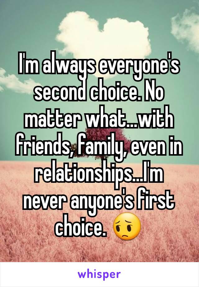 I'm always everyone's second choice. No matter what...with friends, family, even in relationships...I'm never anyone's first choice. 😔