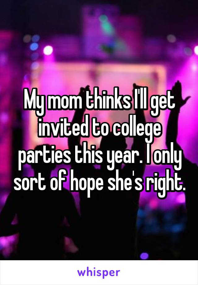My mom thinks I'll get invited to college parties this year. I only sort of hope she's right.