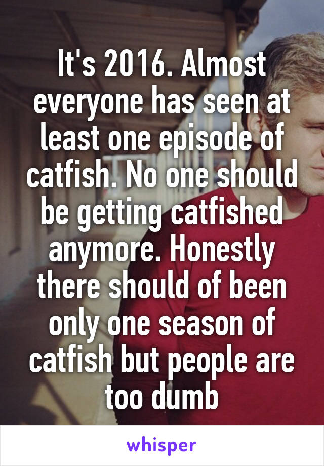 It's 2016. Almost everyone has seen at least one episode of catfish. No one should be getting catfished anymore. Honestly there should of been only one season of catfish but people are too dumb