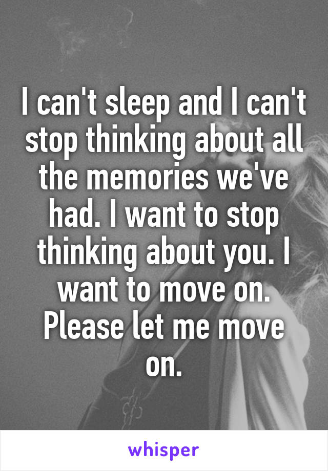I can't sleep and I can't stop thinking about all the memories we've had. I want to stop thinking about you. I want to move on. Please let me move on.