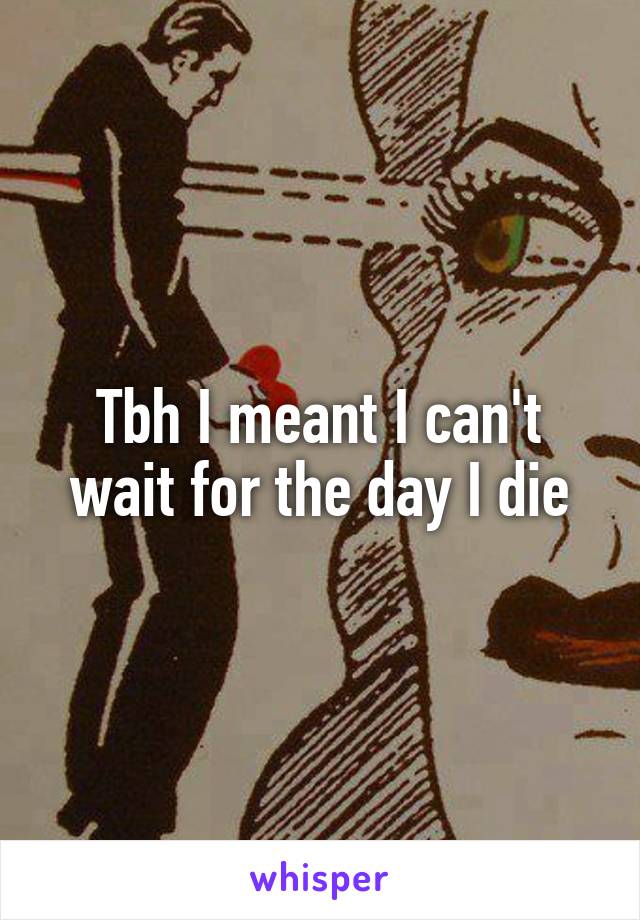 Tbh I meant I can't wait for the day I die