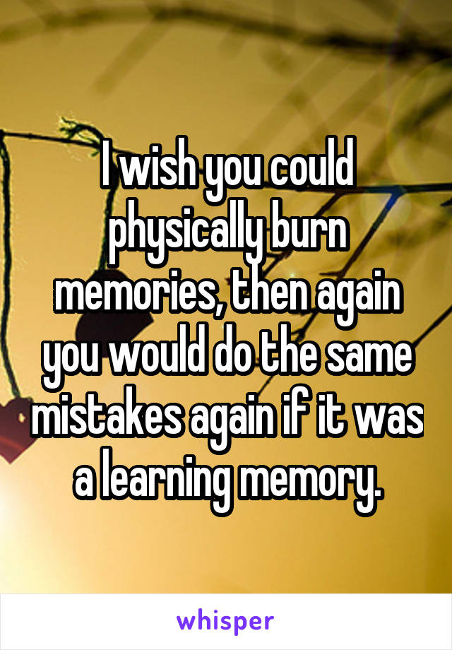 I wish you could physically burn memories, then again you would do the same mistakes again if it was a learning memory.