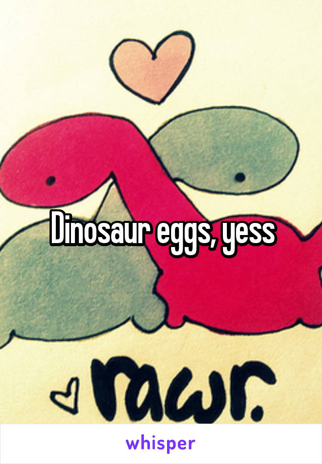 Dinosaur eggs, yess