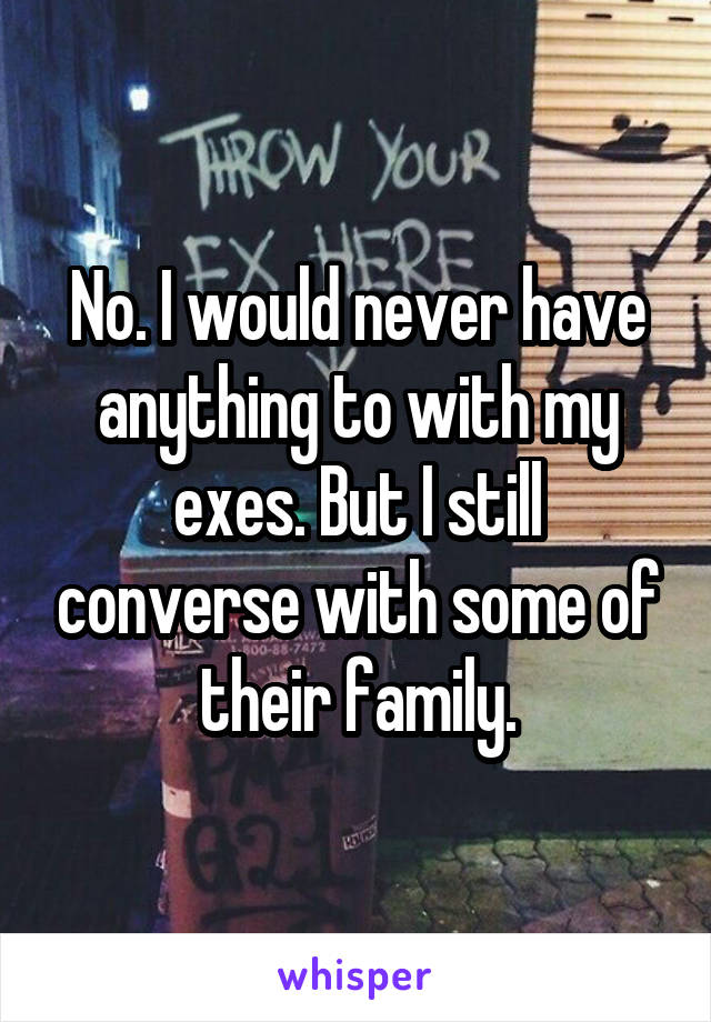 No. I would never have anything to with my exes. But I still converse with some of their family.