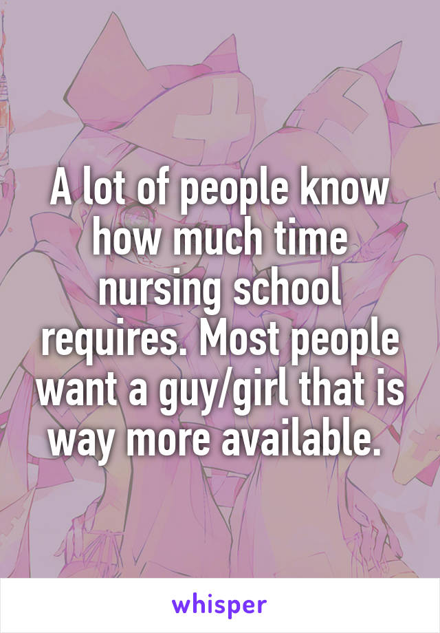 A lot of people know how much time nursing school requires. Most people want a guy/girl that is way more available. 