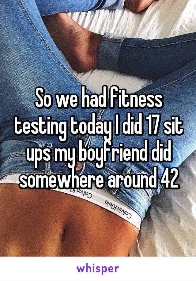 So we had fitness testing today I did 17 sit ups my boyfriend did somewhere around 42