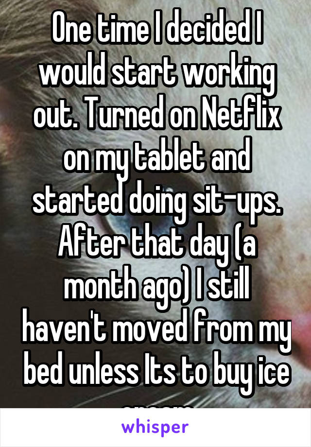 One time I decided I would start working out. Turned on Netflix on my tablet and started doing sit-ups. After that day (a month ago) I still haven't moved from my bed unless Its to buy ice cream