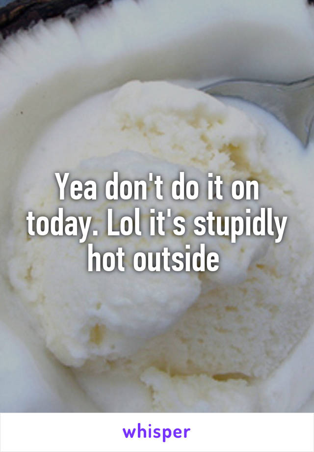 Yea don't do it on today. Lol it's stupidly hot outside 