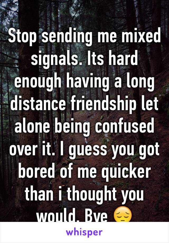 Stop sending me mixed signals. Its hard enough having a long distance friendship let alone being confused over it. I guess you got bored of me quicker than i thought you would. Bye 😔