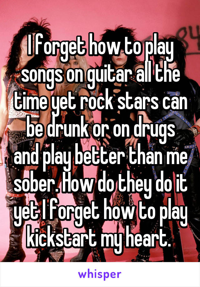I forget how to play songs on guitar all the time yet rock stars can be drunk or on drugs and play better than me sober. How do they do it yet I forget how to play kickstart my heart. 