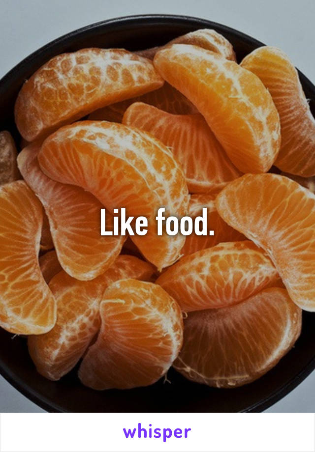 Like food.