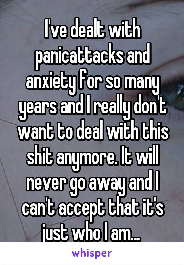 I've dealt with panicattacks and anxiety for so many years and I really don't want to deal with this shit anymore. It will never go away and I can't accept that it's just who I am... 