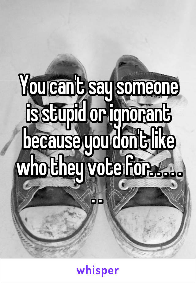 You can't say someone is stupid or ignorant because you don't like who they vote for. . . . . . . 