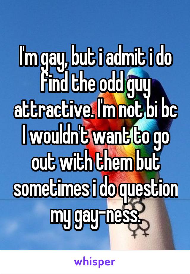 I'm gay, but i admit i do find the odd guy attractive. I'm not bi bc I wouldn't want to go out with them but sometimes i do question my gay-ness.