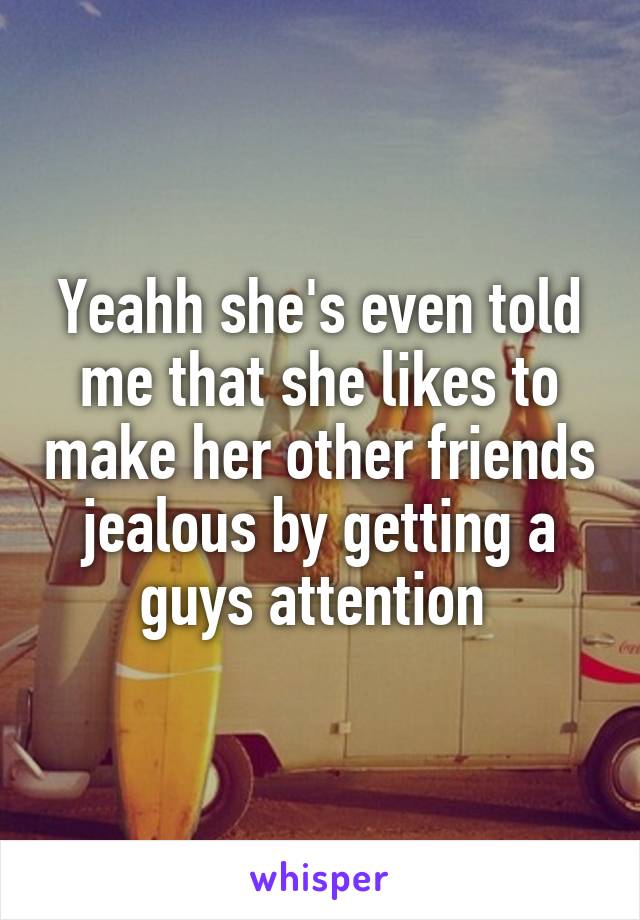 Yeahh she's even told me that she likes to make her other friends jealous by getting a guys attention 