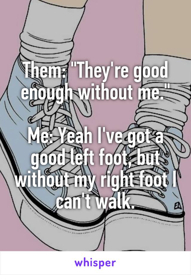 Them: "They're good enough without me."

Me: Yeah I've got a good left foot, but without my right foot I can't walk.