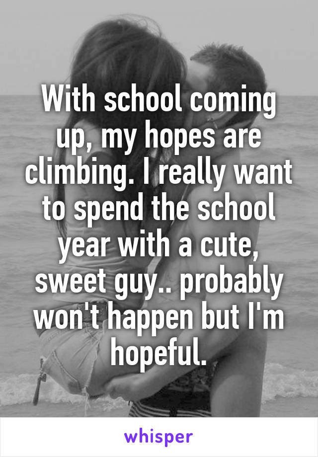With school coming up, my hopes are climbing. I really want to spend the school year with a cute, sweet guy.. probably won't happen but I'm hopeful.