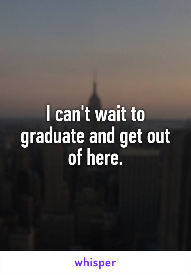 I can't wait to graduate and get out of here.