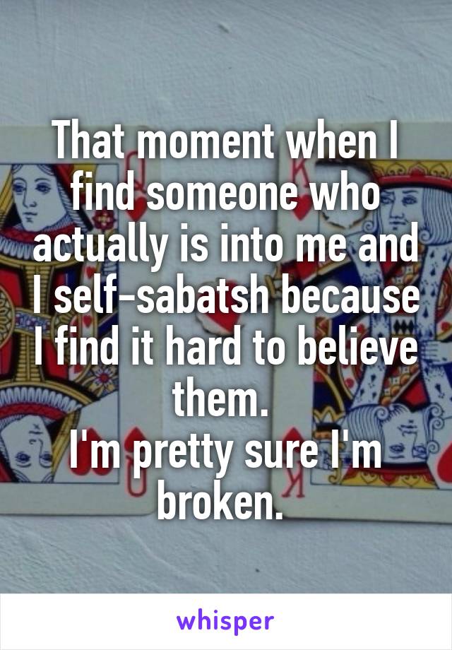 That moment when I find someone who actually is into me and I self-sabatsh because I find it hard to believe them. 
I'm pretty sure I'm broken. 