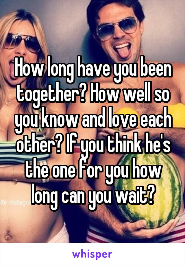 How long have you been together? How well so you know and love each other? If you think he's the one for you how long can you wait?