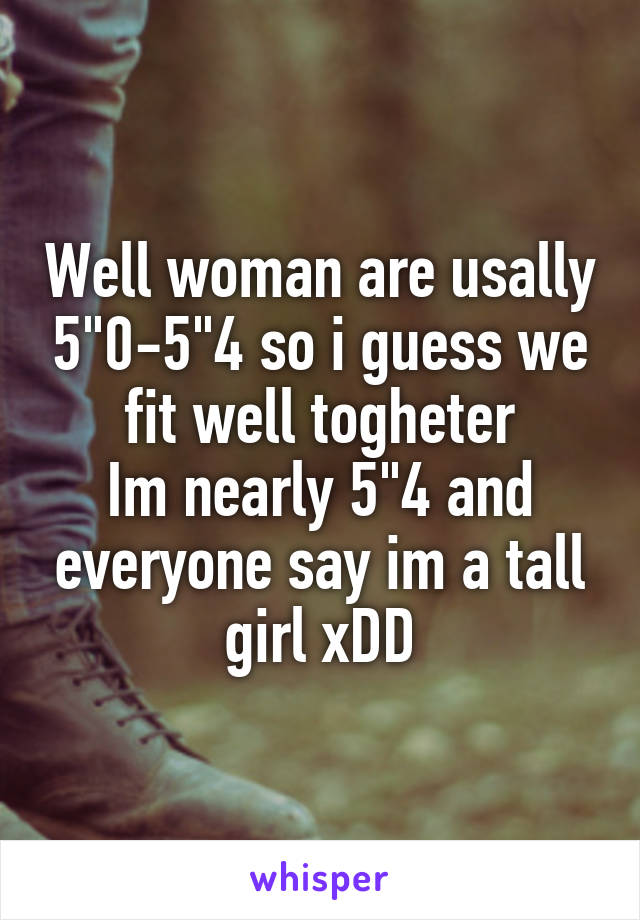 Well woman are usally 5"0-5"4 so i guess we fit well togheter
Im nearly 5"4 and everyone say im a tall girl xDD