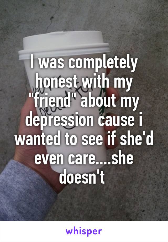 I was completely honest with my "friend" about my depression cause i wanted to see if she'd even care....she doesn't 