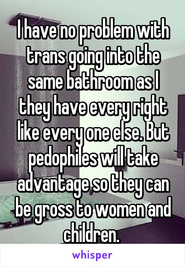 I have no problem with trans going into the same bathroom as I they have every right like every one else. But pedophiles will take advantage so they can be gross to women and children. 