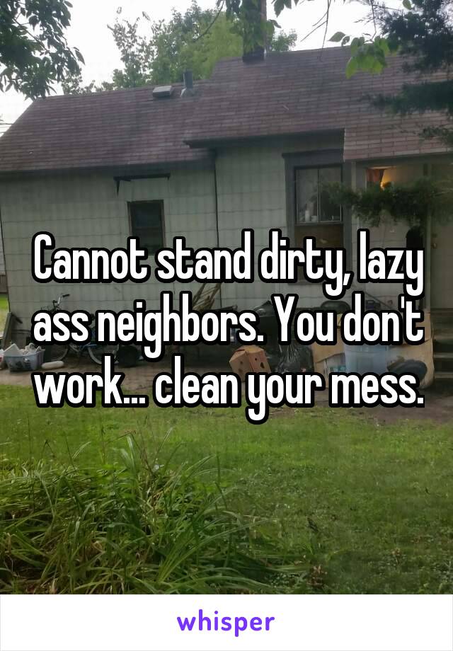 Cannot stand dirty, lazy ass neighbors. You don't work... clean your mess.