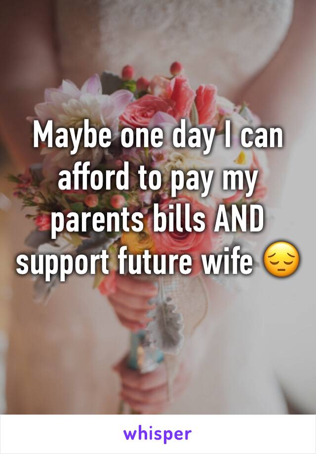 Maybe one day I can afford to pay my parents bills AND support future wife 😔 