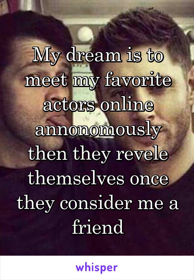 My dream is to meet my favorite actors online annonomously then they revele themselves once they consider me a friend