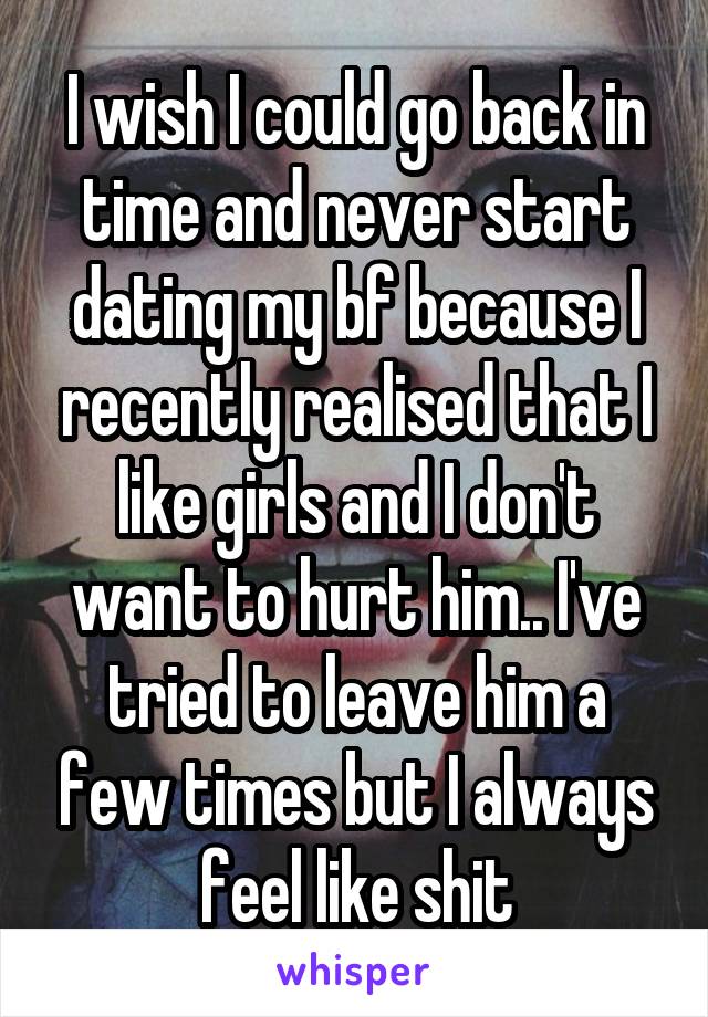 I wish I could go back in time and never start dating my bf because I recently realised that I like girls and I don't want to hurt him.. I've tried to leave him a few times but I always feel like shit