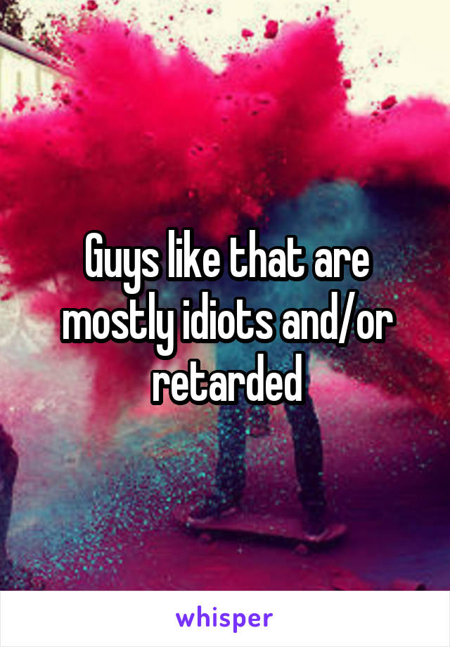 Guys like that are mostly idiots and/or retarded