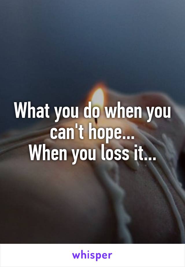 What you do when you can't hope...
When you loss it...