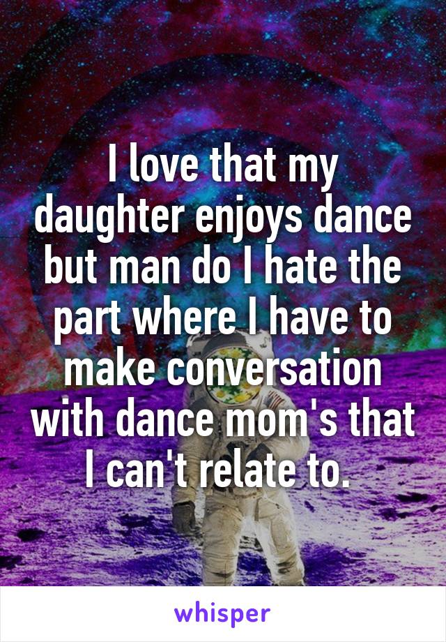 I love that my daughter enjoys dance but man do I hate the part where I have to make conversation with dance mom's that I can't relate to. 