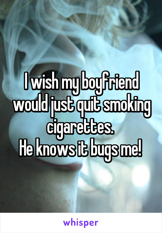 I wish my boyfriend would just quit smoking cigarettes. 
He knows it bugs me! 