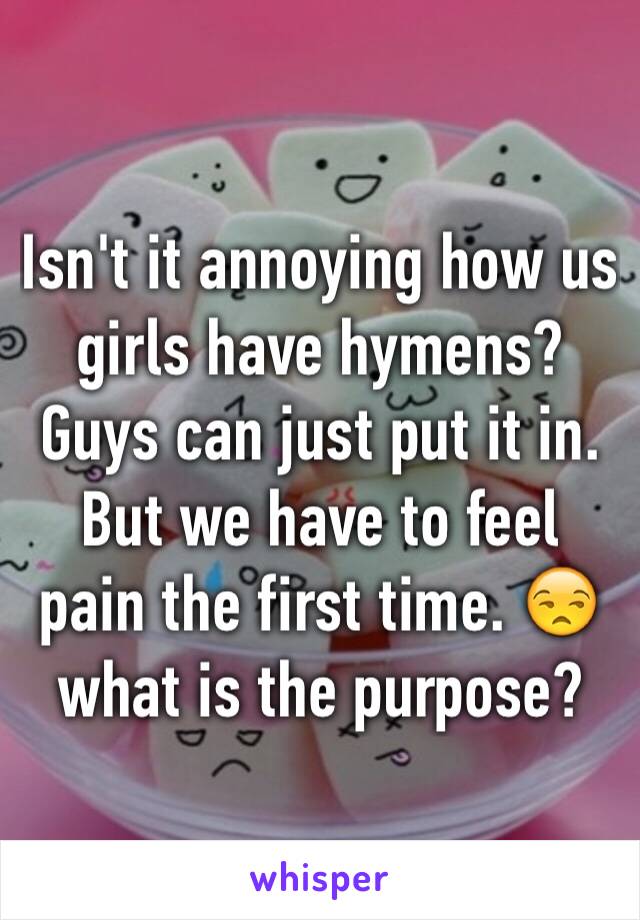Isn't it annoying how us girls have hymens? Guys can just put it in. But we have to feel pain the first time. 😒 what is the purpose?
