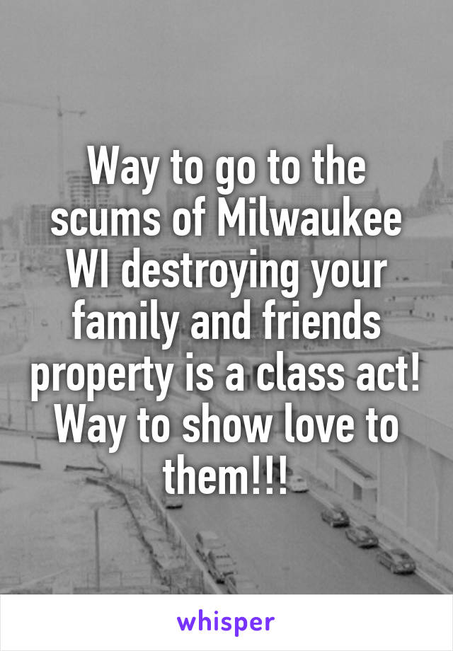 Way to go to the scums of Milwaukee WI destroying your family and friends property is a class act! Way to show love to them!!!