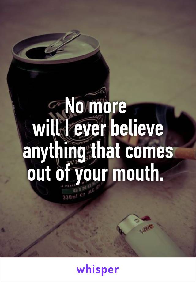 No more 
will I ever believe anything that comes out of your mouth. 