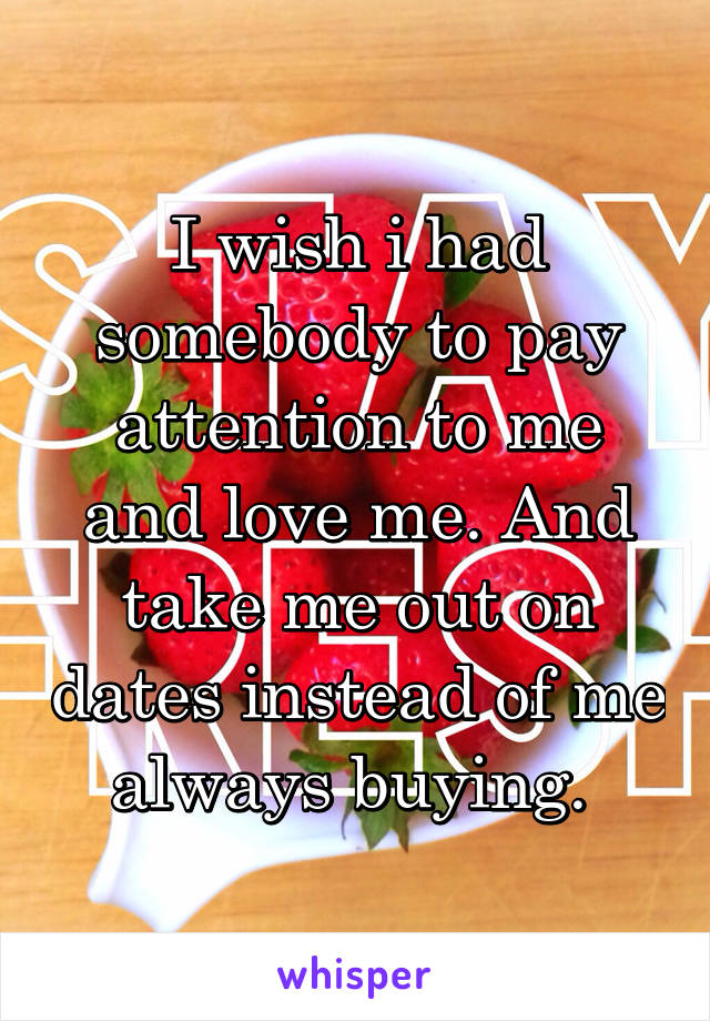 I wish i had somebody to pay attention to me and love me. And take me out on dates instead of me always buying. 