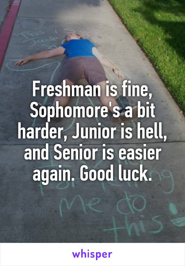 Freshman is fine, Sophomore's a bit harder, Junior is hell, and Senior is easier again. Good luck.