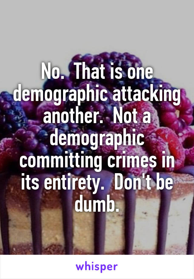 No.  That is one demographic attacking another.  Not a demographic committing crimes in its entirety.  Don't be dumb.
