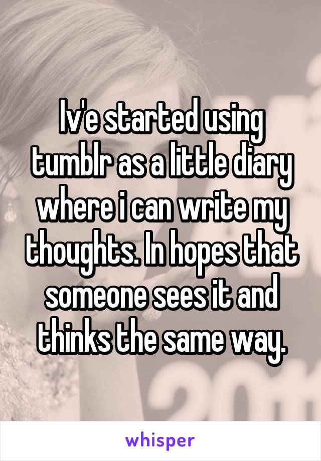 Iv'e started using tumblr as a little diary where i can write my thoughts. In hopes that someone sees it and thinks the same way.