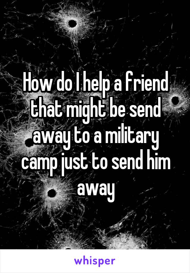 How do I help a friend that might be send away to a military camp just to send him away